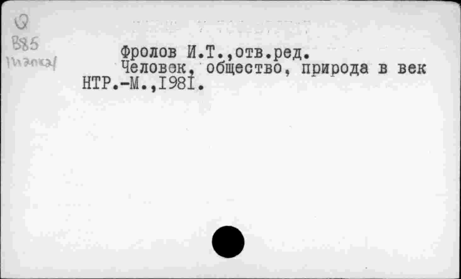 ﻿
Фролов И.Т.»отв.ред.
Че ловок, общество, поирода в век НТР.-М.,1981,